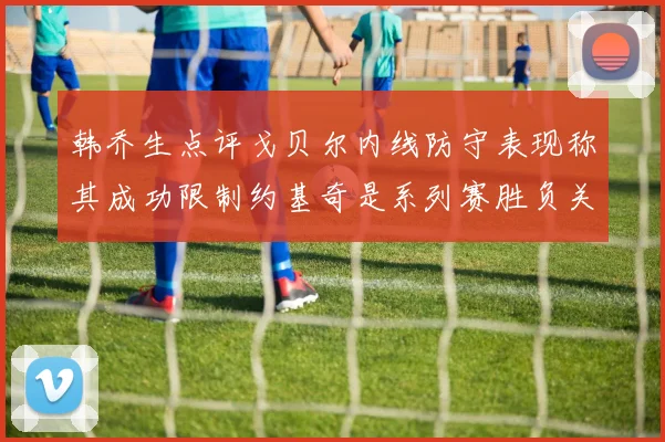韩乔生点评戈贝尔内线防守表现称其成功限制约基奇是系列赛胜负关键
