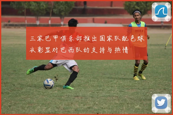 三家巴甲俱乐部推出国家队配色球衣彰显对巴西队的支持与热情