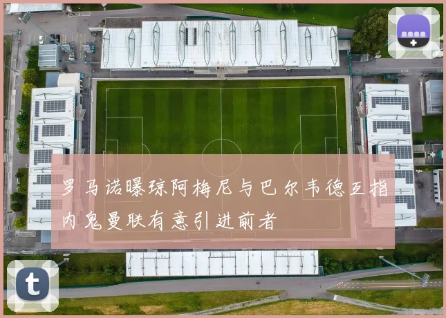 罗马诺曝琼阿梅尼与巴尔韦德互指内鬼曼联有意引进前者