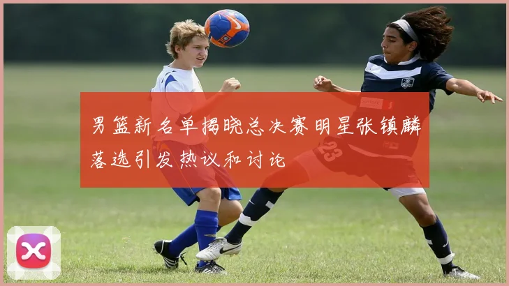 男篮新名单揭晓总决赛明星张镇麟落选引发热议和讨论