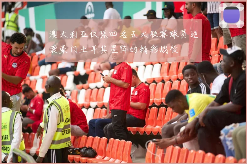 澳大利亚仅凭四名五大联赛球员逆袭豪门土耳其星阵的精彩战役