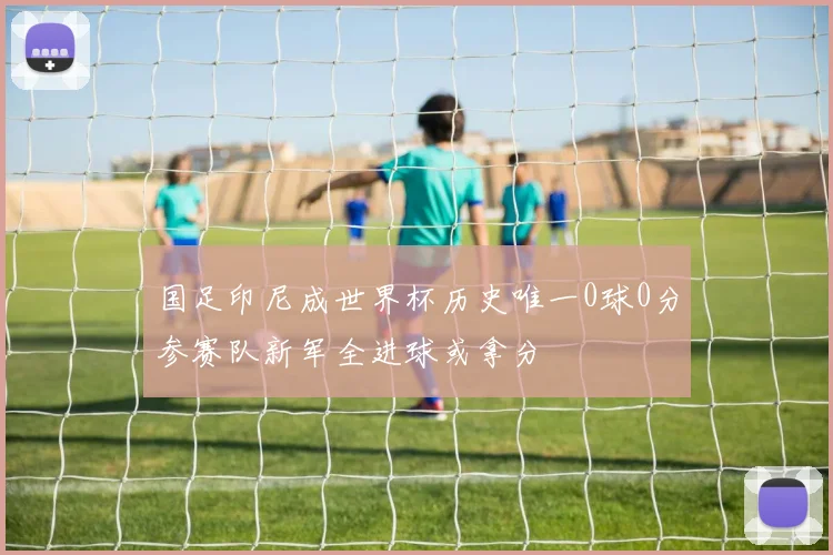国足印尼成世界杯历史唯一0球0分参赛队新军全进球或拿分