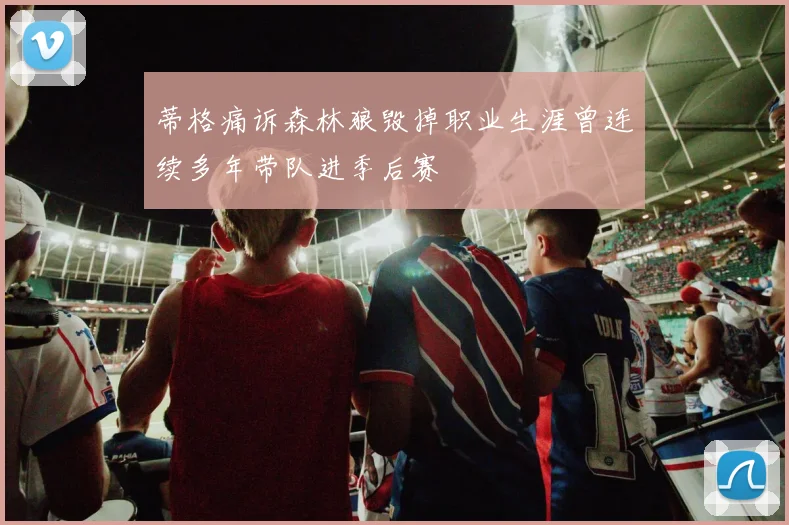蒂格痛诉森林狼毁掉职业生涯曾连续多年带队进季后赛