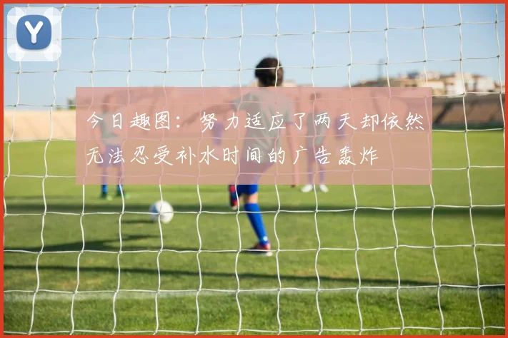 今日趣图：努力适应了两天却依然无法忍受补水时间的广告轰炸