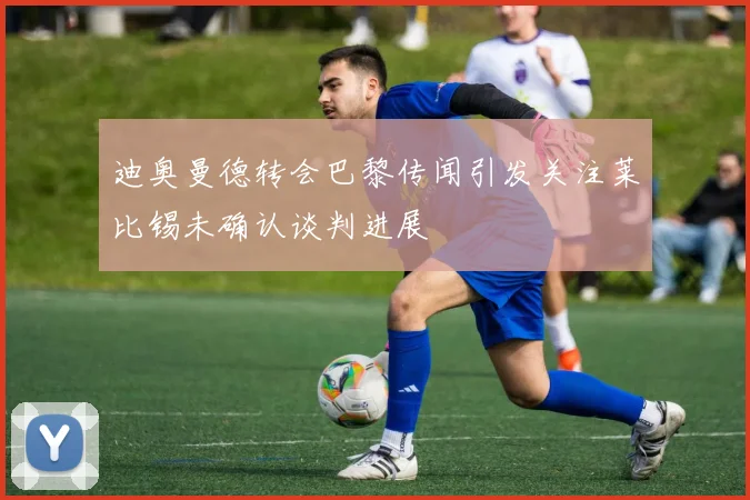 迪奥曼德转会巴黎传闻引发关注莱比锡未确认谈判进展