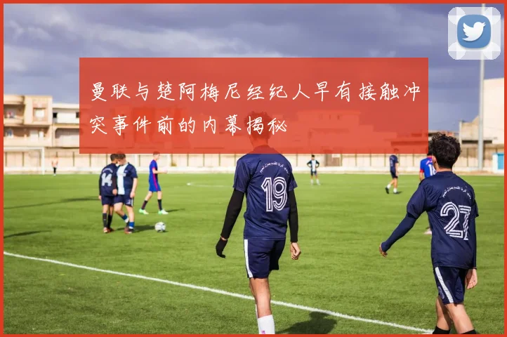 曼联与楚阿梅尼经纪人早有接触冲突事件前的内幕揭秘