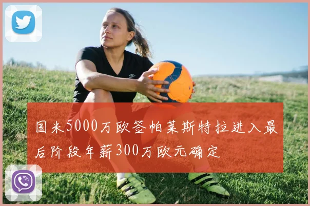 国米5000万欧签帕莱斯特拉进入最后阶段年薪300万欧元确定