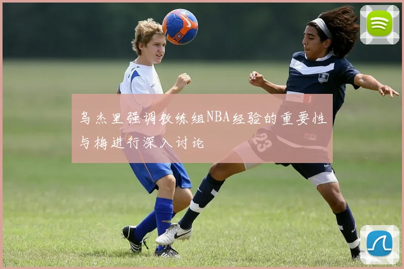 乌杰里强调教练组NBA经验的重要性与梅进行深入讨论